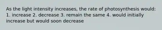 As the light intensity increases, the rate of photosynthesis would: 1. increase 2. decrease 3. remain the same 4. would initially increase but would soon decrease