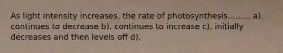 As light intensity increases, the rate of photosynthesis......... a). continues to decrease b). continues to increase c). initially decreases and then levels off d).