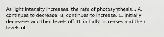 As light intensity increases, the rate of photosynthesis... A. continues to decrease. B. continues to increase. C. initially decreases and then levels off. D. initially increases and then levels off.