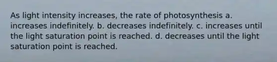 As light intensity increases, the rate of photosynthesis a. increases indefinitely. b. decreases indefinitely. c. increases until the light saturation point is reached. d. decreases until the light saturation point is reached.