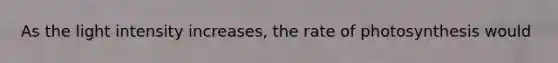 As the light intensity increases, the rate of photosynthesis would