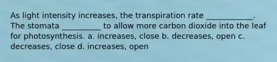 As light intensity increases, the transpiration rate ____________. The stomata __________ to allow more carbon dioxide into the leaf for photosynthesis. a. increases, close b. decreases, open c. decreases, close d. increases, open