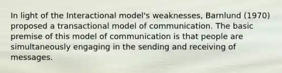 In light of the Interactional model's weaknesses, Barnlund (1970) proposed a transactional model of communication. The basic premise of this model of communication is that people are simultaneously engaging in the sending and receiving of messages.