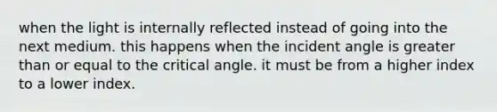 when the light is internally reflected instead of going into the next medium. this happens when the incident angle is greater than or equal to the critical angle. it must be from a higher index to a lower index.