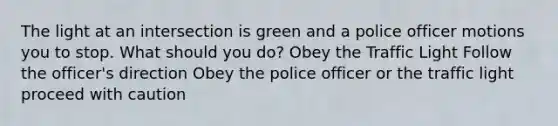 The light at an intersection is green and a police officer motions you to stop. What should you do? Obey the Traffic Light Follow the officer's direction Obey the police officer or the traffic light proceed with caution