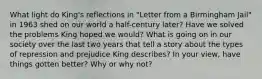 What light do King's reflections in "Letter from a Birmingham Jail" in 1963 shed on our world a half-century later? Have we solved the problems King hoped we would? What is going on in our society over the last two years that tell a story about the types of repression and prejudice King describes? In your view, have things gotten better? Why or why not?