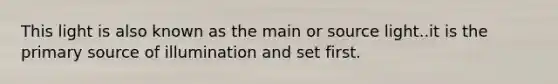 This light is also known as the main or source light..it is the primary source of illumination and set first.