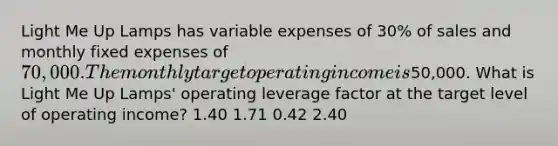 Light Me Up Lamps has variable expenses of 30% of sales and monthly fixed expenses of 70,000. The monthly target operating income is50,000. What is Light Me Up Lamps' operating leverage factor at the target level of operating income? 1.40 1.71 0.42 2.40