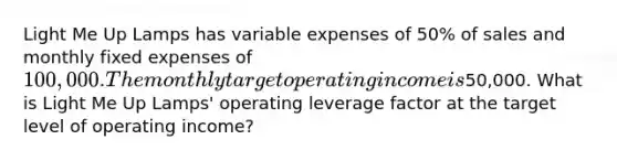 Light Me Up Lamps has variable expenses of 50​% of sales and monthly fixed expenses of 100,000. The monthly target operating income is50,000. What is Light Me Up​ Lamps' operating leverage factor at the target level of operating​ income?