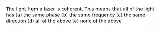 The light from a laser is coherent. This means that all of the light has (a) the same phase (b) the same frequency (c) the same direction (d) all of the above (e) none of the above