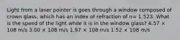 Light from a laser pointer is goes through a window composed of crown glass, which has an index of refraction of n= 1.523. What is the speed of the light while it is in the window glass? 4.57 × 108 m/s 3.00 × 108 m/s 1.97 × 108 m/s 1.52 × 108 m/s