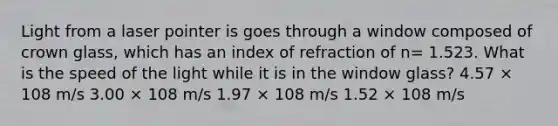 Light from a laser pointer is goes through a window composed of crown glass, which has an index of refraction of n= 1.523. What is the speed of the light while it is in the window glass? 4.57 × 108 m/s 3.00 × 108 m/s 1.97 × 108 m/s 1.52 × 108 m/s