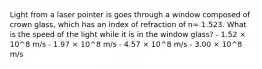 Light from a laser pointer is goes through a window composed of crown glass, which has an index of refraction of n= 1.523. What is the speed of the light while it is in the window glass? - 1.52 × 10^8 m/s - 1.97 × 10^8 m/s - 4.57 × 10^8 m/s - 3.00 × 10^8 m/s