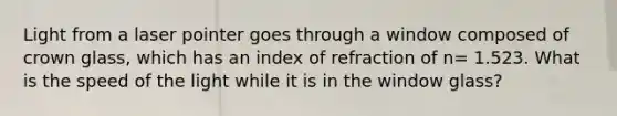 Light from a laser pointer goes through a window composed of crown glass, which has an index of refraction of n= 1.523. What is the speed of the light while it is in the window glass?