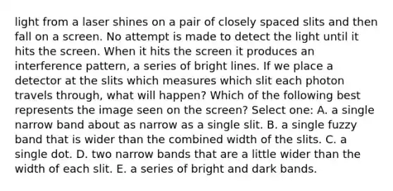 light from a laser shines on a pair of closely spaced slits and then fall on a screen. No attempt is made to detect the light until it hits the screen. When it hits the screen it produces an interference pattern, a series of bright lines. If we place a detector at the slits which measures which slit each photon travels through, what will happen? Which of the following best represents the image seen on the screen? Select one: A. a single narrow band about as narrow as a single slit. B. a single fuzzy band that is wider than the combined width of the slits. C. a single dot. D. two narrow bands that are a little wider than the width of each slit. E. a series of bright and dark bands.