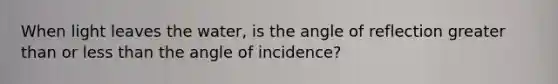When light leaves the water, is the angle of reflection greater than or less than the angle of incidence?