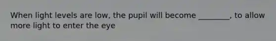 When light levels are low, the pupil will become ________, to allow more light to enter the eye