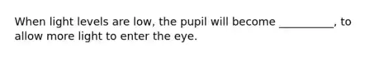 When light levels are low, the pupil will become __________, to allow more light to enter the eye.