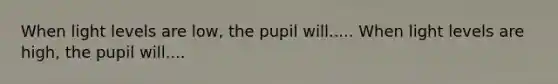 When light levels are low, the pupil will..... When light levels are high, the pupil will....