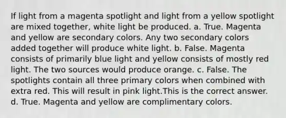 If light from a magenta spotlight and light from a yellow spotlight are mixed together, white light be produced. a. True. Magenta and yellow are secondary colors. Any two secondary colors added together will produce white light. b. False. Magenta consists of primarily blue light and yellow consists of mostly red light. The two sources would produce orange. c. False. The spotlights contain all three primary colors when combined with extra red. This will result in pink light.This is the correct answer. d. True. Magenta and yellow are complimentary colors.