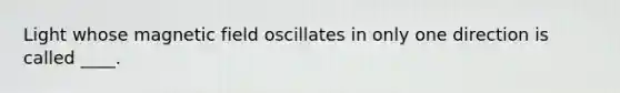 Light whose magnetic field oscillates in only one direction is called ____.