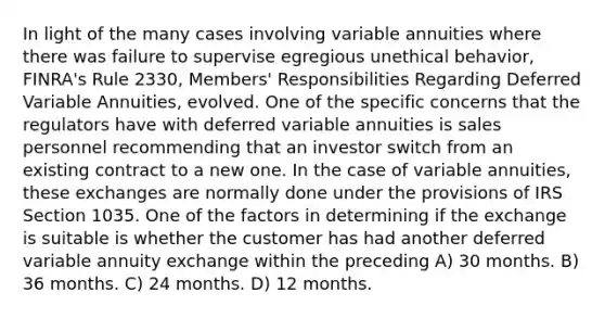 In light of the many cases involving variable annuities where there was failure to supervise egregious unethical behavior, FINRA's Rule 2330, Members' Responsibilities Regarding Deferred Variable Annuities, evolved. One of the specific concerns that the regulators have with deferred variable annuities is sales personnel recommending that an investor switch from an existing contract to a new one. In the case of variable annuities, these exchanges are normally done under the provisions of IRS Section 1035. One of the factors in determining if the exchange is suitable is whether the customer has had another deferred variable annuity exchange within the preceding A) 30 months. B) 36 months. C) 24 months. D) 12 months.