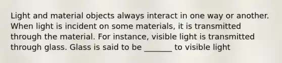 Light and material objects always interact in one way or another. When light is incident on some materials, it is transmitted through the material. For instance, visible light is transmitted through glass. Glass is said to be _______ to visible light