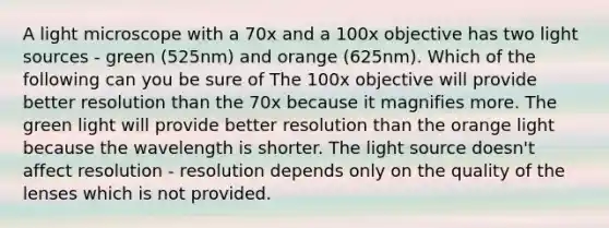 A light microscope with a 70x and a 100x objective has two light sources - green (525nm) and orange (625nm). Which of the following can you be sure of The 100x objective will provide better resolution than the 70x because it magnifies more. The green light will provide better resolution than the orange light because the wavelength is shorter. The light source doesn't affect resolution - resolution depends only on the quality of the lenses which is not provided.