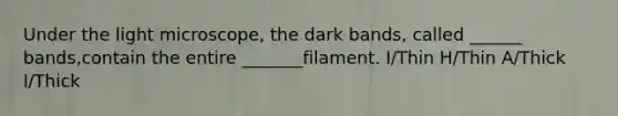 Under the light microscope, the dark bands, called ______ bands,contain the entire _______filament. I/Thin H/Thin A/Thick I/Thick