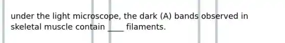 under the light microscope, the dark (A) bands observed in skeletal muscle contain ____ filaments.