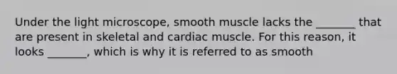 Under the light microscope, smooth muscle lacks the _______ that are present in skeletal and cardiac muscle. For this reason, it looks _______, which is why it is referred to as smooth