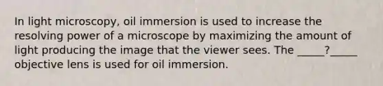 In light microscopy, oil immersion is used to increase the resolving power of a microscope by maximizing the amount of light producing the image that the viewer sees. The _____?_____ objective lens is used for oil immersion.