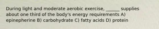 During light and moderate aerobic exercise, ______ supplies about one third of the body's energy requirements A) epinepherine B) carbohydrate C) fatty acids D) protein