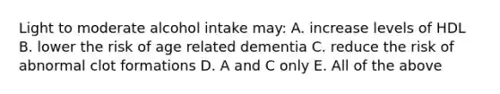 Light to moderate alcohol intake may: A. increase levels of HDL B. lower the risk of age related dementia C. reduce the risk of abnormal clot formations D. A and C only E. All of the above