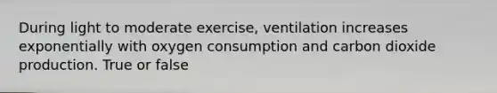 During light to moderate exercise, ventilation increases exponentially with oxygen consumption and carbon dioxide production. True or false