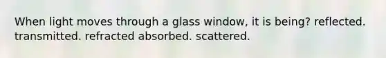 When light moves through a glass window, it is being? reflected. transmitted. refracted absorbed. scattered.