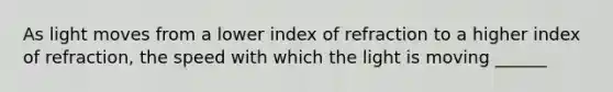 As light moves from a lower index of refraction to a higher index of refraction, the speed with which the light is moving ______