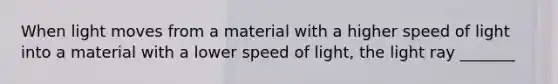 When light moves from a material with a higher speed of light into a material with a lower speed of light, the light ray _______