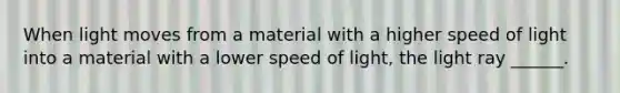 When light moves from a material with a higher speed of light into a material with a lower speed of light, the light ray ______.