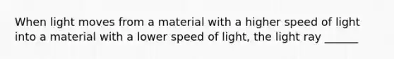 When light moves from a material with a higher speed of light into a material with a lower speed of light, the light ray ______