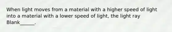 When light moves from a material with a higher speed of light into a material with a lower speed of light, the light ray Blank______.