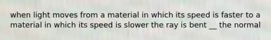 when light moves from a material in which its speed is faster to a material in which its speed is slower the ray is bent __ the normal