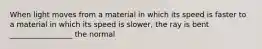 When light moves from a material in which its speed is faster to a material in which its speed is slower, the ray is bent _________________ the normal