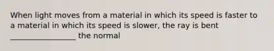 When light moves from a material in which its speed is faster to a material in which its speed is slower, the ray is bent _________________ the normal