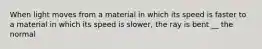 When light moves from a material in which its speed is faster to a material in which its speed is slower, the ray is bent __ the normal