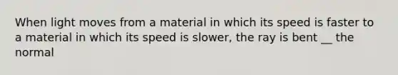 When light moves from a material in which its speed is faster to a material in which its speed is slower, the ray is bent __ the normal