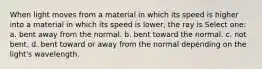 When light moves from a material in which its speed is higher into a material in which its speed is lower, the ray is Select one: a. bent away from the normal. b. bent toward the normal. c. not bent. d. bent toward or away from the normal depending on the light's wavelength.