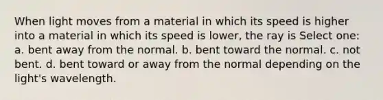 When light moves from a material in which its speed is higher into a material in which its speed is lower, the ray is Select one: a. bent away from the normal. b. bent toward the normal. c. not bent. d. bent toward or away from the normal depending on the light's wavelength.