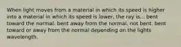 When light moves from a material in which its speed is higher into a material in which its speed is lower, the ray is... bent toward the normal. bent away from the normal. not bent. bent toward or away from the normal depending on the lights wavelength.