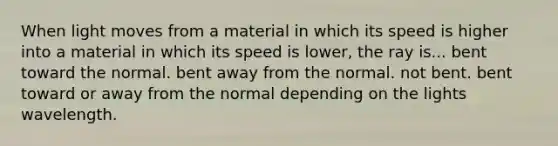 When light moves from a material in which its speed is higher into a material in which its speed is lower, the ray is... bent toward the normal. bent away from the normal. not bent. bent toward or away from the normal depending on the lights wavelength.